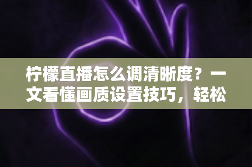 柠檬直播怎么调清晰度？一文看懂画质设置技巧，轻松享受高清观看体验