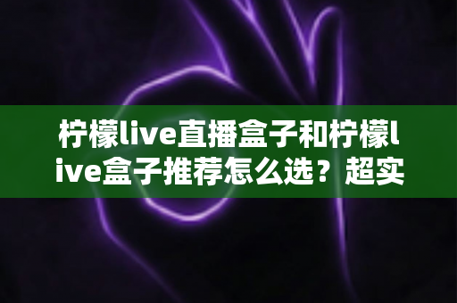柠檬live直播盒子和柠檬live盒子推荐怎么选？超实用选购指南帮你轻松避坑