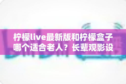 柠檬live最新版和柠檬盒子哪个适合老人？长辈观影设备选购全攻略