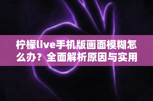 柠檬live手机版画面模糊怎么办?全面解析原因与实用解决技巧指南 柠檬live手机版画面模糊怎么办?全面解析原因与实用解决技巧指南