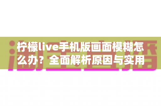 柠檬live手机版画面模糊怎么办?全面解析原因与实用解决技巧指南 柠檬live手机版画面模糊怎么办?全面解析原因与实用解决技巧指南