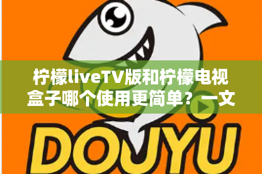 柠檬liveTV版和柠檬电视盒子哪个使用更简单？一文读懂安装、操作与维护全流程对比