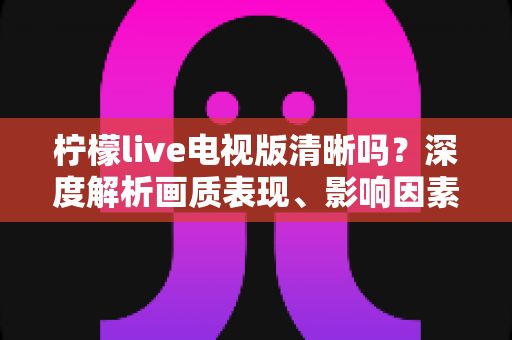 柠檬live电视版清晰吗？深度解析画质表现、影响因素与实用优化技巧