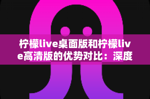 柠檬live桌面版和柠檬live高清版的优势对比:深度解析两大版本差异,助你选出最佳观看体验 柠檬live桌面版和柠檬live高清版的优势对比:深度解析两大版本差异,助你选出最佳观看体验
