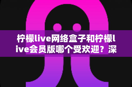 柠檬live网络盒子和柠檬live会员版哪个受欢迎?深度对比评测,看懂再选不踩坑 柠檬live网络盒子和柠檬live会员版哪个受欢迎?深度对比评测,看懂再选不踩坑
