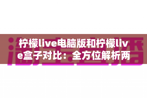 柠檬live电脑版和柠檬live盒子对比：全方位解析两大版本差异，帮你选出最适合的观看方案