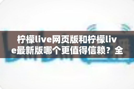 柠檬live网页版和柠檬live最新版哪个更值得信赖？全方位深度对比分析与选购指南