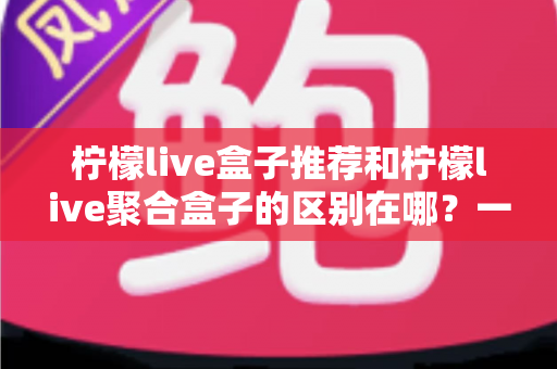 柠檬live盒子推荐和柠檬live聚合盒子的区别在哪？一文读懂两种版本的核心差异与选购指南