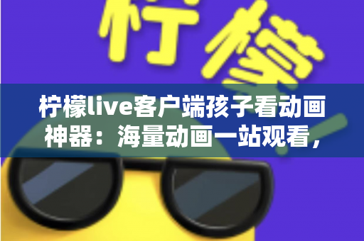 柠檬live客户端孩子看动画神器：海量动画一站观看，家长省心孩子开心的优质之选