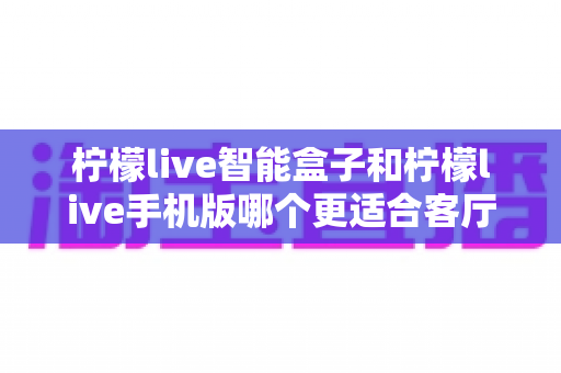 柠檬live智能盒子和柠檬live手机版哪个更适合客厅？一文读懂客厅观影最佳选择