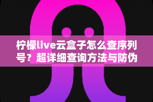 柠檬live云盒子怎么查序列号?超详细查询方法与防伪验真全攻略 柠檬live云盒子怎么查序列号?超详细查询方法与防伪验真全攻略