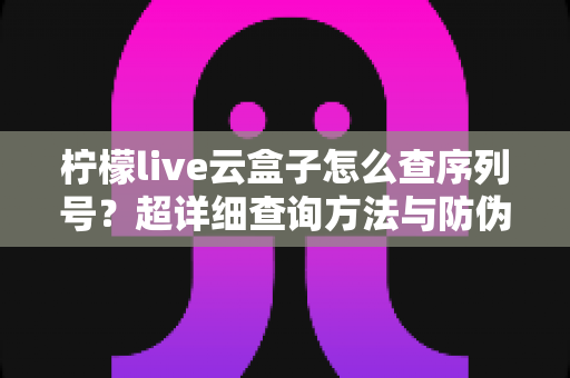 柠檬live云盒子怎么查序列号?超详细查询方法与防伪验真全攻略 柠檬live云盒子怎么查序列号?超详细查询方法与防伪验真全攻略