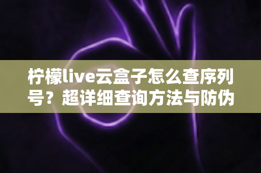 柠檬live云盒子怎么查序列号?超详细查询方法与防伪验真全攻略 柠檬live云盒子怎么查序列号?超详细查询方法与防伪验真全攻略