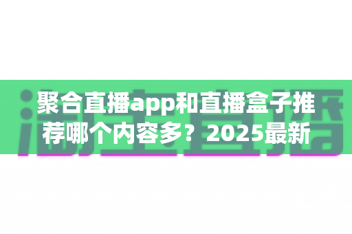 聚合直播app和直播盒子推荐哪个内容多?2025最新深度对比测评与实用选购指南 聚合直播app和直播盒子推荐哪个内容多?2025最新深度对比测评与实用选购指南