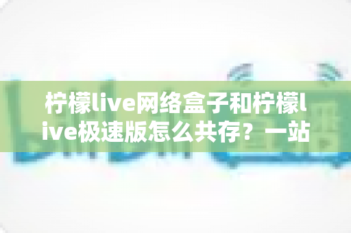 柠檬live网络盒子和柠檬live极速版怎么共存？一站式安装配置与避坑指南