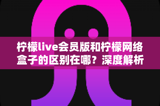 柠檬live会员版和柠檬网络盒子的区别在哪?深度解析两大版本差异,帮你选对不选贵 柠檬live会员版和柠檬网络盒子的区别在哪?深度解析两大版本差异,帮你选对不选贵