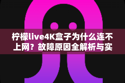 柠檬live4K盒子为什么连不上网？故障原因全解析与实用解决方案一站式指南