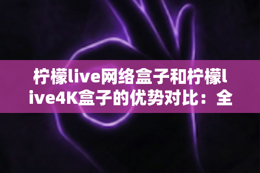 柠檬live网络盒子和柠檬live4K盒子的优势对比：全面解析两大热门电视盒子的核心差异与选购指南