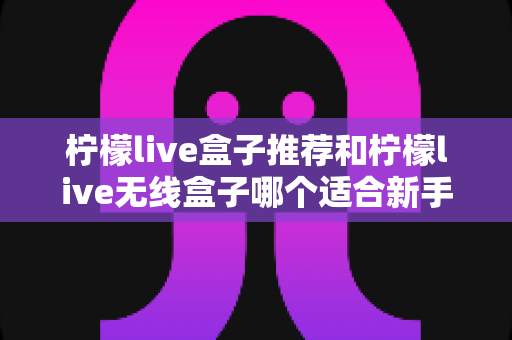 柠檬live盒子推荐和柠檬live无线盒子哪个适合新手？一文看懂新手选购全攻略