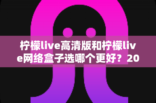 柠檬live高清版和柠檬live网络盒子选哪个更好？2025年最新选购指南与深度对比分析
