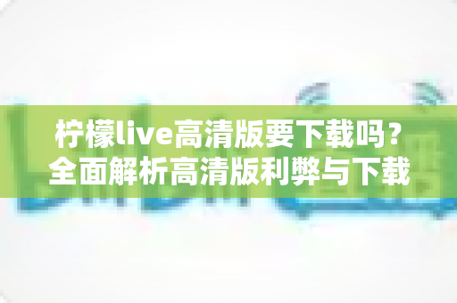 柠檬live高清版要下载吗？全面解析高清版利弊与下载决策指南