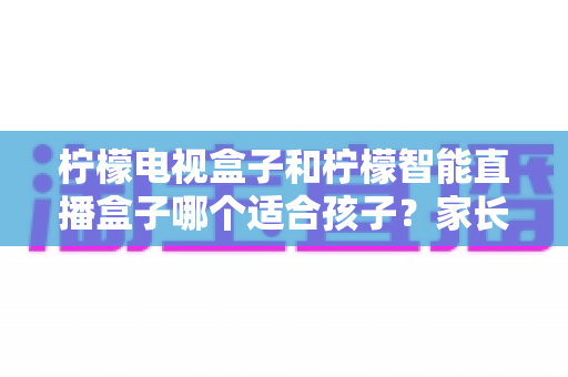 柠檬电视盒子和柠檬智能直播盒子哪个适合孩子?家长必读的深度选购指南与安全使用建议 柠檬电视盒子和柠檬智能直播盒子哪个适合孩子?家长必读的深度选购指南与安全使用建议