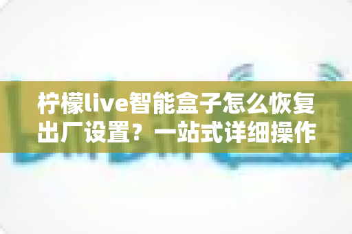 柠檬live智能盒子怎么恢复出厂设置？一站式详细操作指南与常见问题全解析