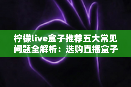 柠檬live盒子推荐五大常见问题全解析：选购直播盒子前必读的避坑指南