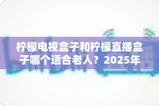 柠檬电视盒子和柠檬直播盒子哪个适合老人?2025年为爸妈挑选电视盒子的超实用避坑指南 柠檬电视盒子和柠檬直播盒子哪个适合老人?2025年为爸妈挑选电视盒子的超实用避坑指南