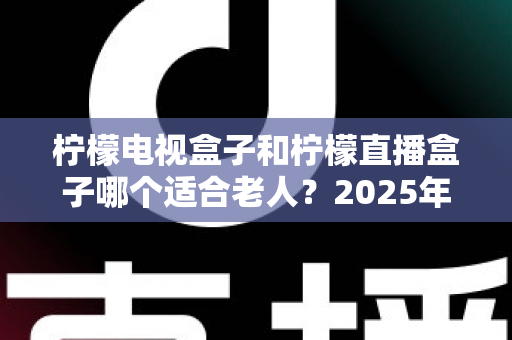 柠檬电视盒子和柠檬直播盒子哪个适合老人?2025年为爸妈挑选电视盒子的超实用避坑指南 柠檬电视盒子和柠檬直播盒子哪个适合老人?2025年为爸妈挑选电视盒子的超实用避坑指南
