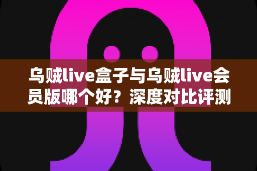乌贼live盒子与乌贼live会员版哪个好？深度对比评测帮你选对版本不踩坑