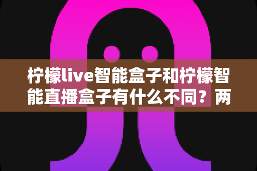 柠檬live智能盒子和柠檬智能直播盒子有什么不同？两款设备深度对比与选购全指南