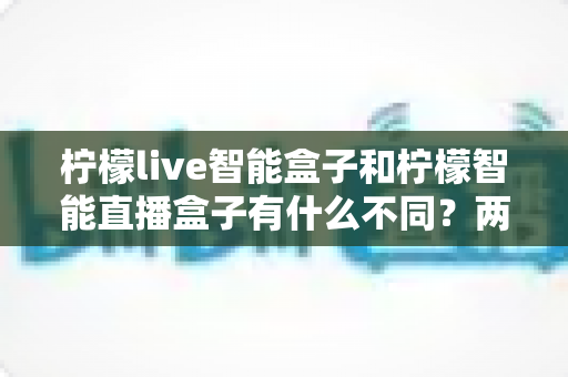 柠檬live智能盒子和柠檬智能直播盒子有什么不同？两款设备深度对比与选购全指南