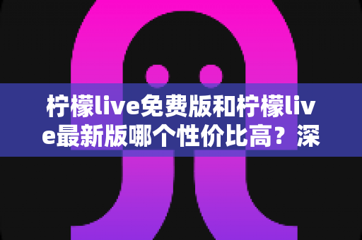 柠檬live免费版和柠檬live最新版哪个性价比高？深度对比分析助你选出最优方案