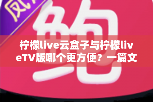 柠檬live云盒子与柠檬liveTV版哪个更方便？一篇文章讲清两种方案的差异与选择技巧
