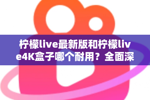 柠檬live最新版和柠檬live4K盒子哪个耐用?全面深度测评与选购指南 柠檬live最新版和柠檬live4K盒子哪个耐用?全面深度测评与选购指南
