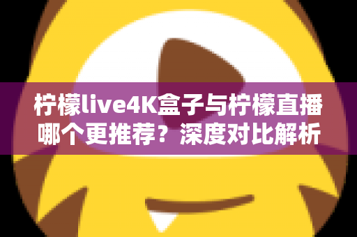 柠檬live4K盒子与柠檬直播哪个更推荐？深度对比解析助你选对观影方案