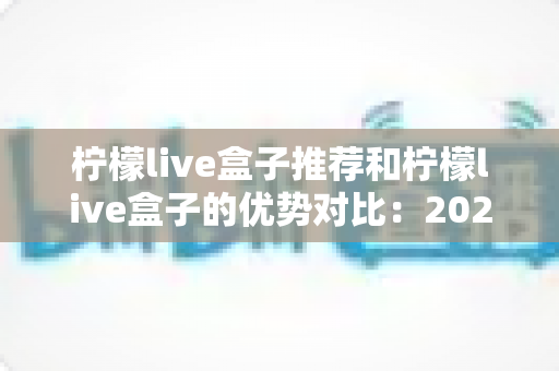 柠檬live盒子推荐和柠檬live盒子的优势对比:2025年高性价比直播盒子选购全指南 柠檬live盒子推荐和柠檬live盒子的优势对比:2025年高性价比直播盒子选购全指南