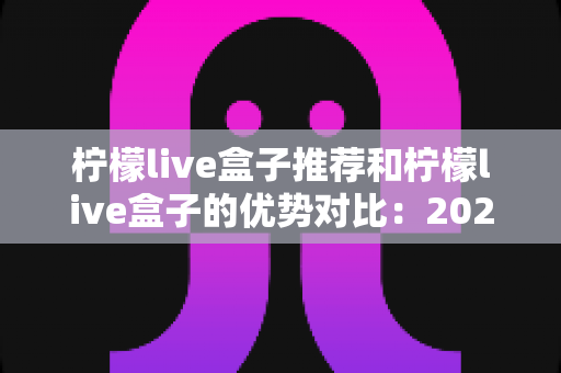柠檬live盒子推荐和柠檬live盒子的优势对比：2025年高性价比直播盒子选购全指南