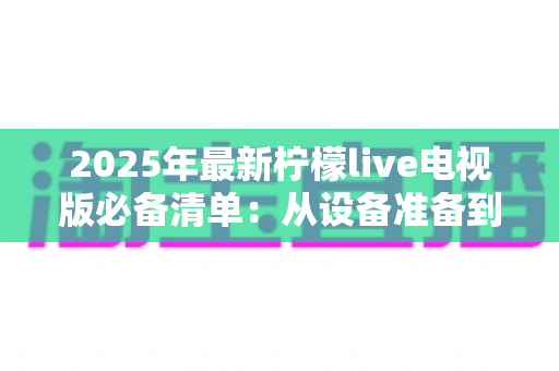 2025年最新柠檬live电视版必备清单:从设备准备到安装优化,一站式全攻略帮你轻松搞定大屏观影体验 2025年最新柠檬live电视版必备清单:从设备准备到安装优化,一站式全攻略帮你轻松搞定大屏观影体验