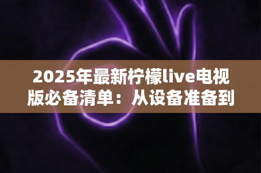 2025年最新柠檬live电视版必备清单:从设备准备到安装优化,一站式全攻略帮你轻松搞定大屏观影体验 2025年最新柠檬live电视版必备清单:从设备准备到安装优化,一站式全攻略帮你轻松搞定大屏观影体验