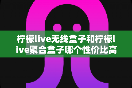 柠檬live无线盒子和柠檬live聚合盒子哪个性价比高？深度对比分析帮你选对不选贵
