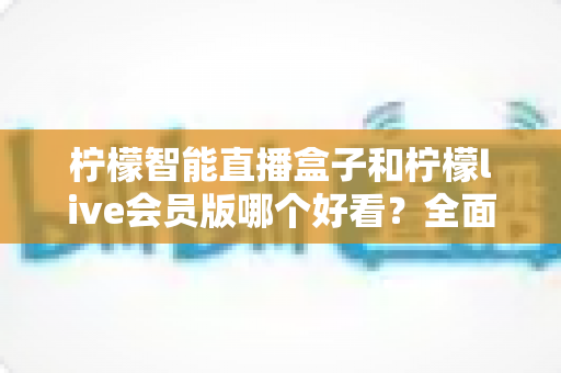 柠檬智能直播盒子和柠檬live会员版哪个好看？全面对比帮你做出明智选择