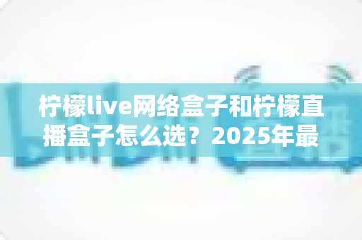 柠檬live网络盒子和柠檬直播盒子怎么选？2025年最全选购指南帮你轻松决策