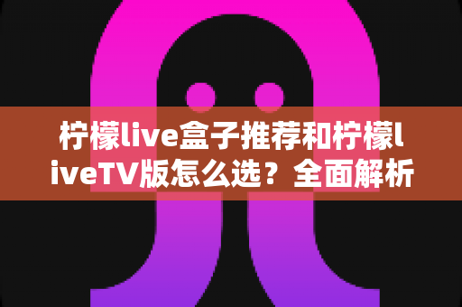 柠檬live盒子推荐和柠檬liveTV版怎么选？全面解析选购要点与实用指南