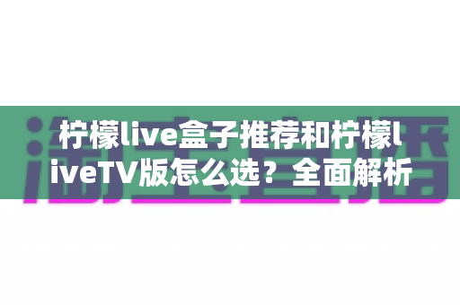 柠檬live盒子推荐和柠檬liveTV版怎么选？全面解析选购要点与实用指南