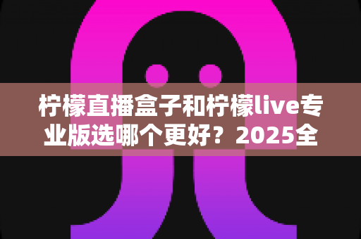 柠檬直播盒子和柠檬live专业版选哪个更好?2025全新对比测评与选购避坑指南 柠檬直播盒子和柠檬live专业版选哪个更好?2025全新对比测评与选购避坑指南