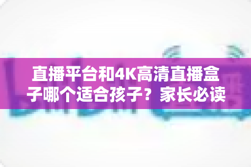 直播平台和4K高清直播盒子哪个适合孩子?家长必读的全面对比与选购指南 直播平台和4K高清直播盒子哪个适合孩子?家长必读的全面对比与选购指南