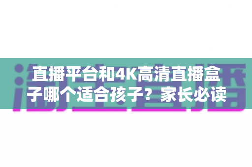 直播平台和4K高清直播盒子哪个适合孩子?家长必读的全面对比与选购指南 直播平台和4K高清直播盒子哪个适合孩子?家长必读的全面对比与选购指南