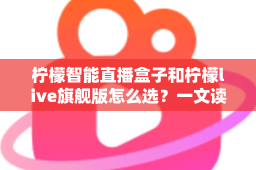 柠檬智能直播盒子和柠檬live旗舰版怎么选？一文读懂两大热门直播设备的核心差异与选购攻略